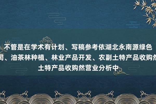 不管是在学术有计划、写稿参考依湖北永南源绿色食品有限公司、油茶林种植、林业产品开发、农副土特产品收购然营业分析中
